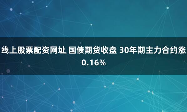 线上股票配资网址 国债期货收盘 30年期主力合约涨0.16%
