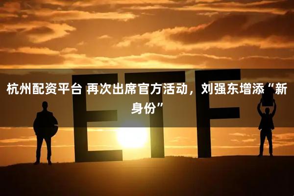 杭州配资平台 再次出席官方活动，刘强东增添“新身份”