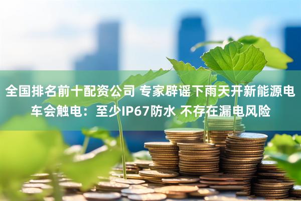 全国排名前十配资公司 专家辟谣下雨天开新能源电车会触电:至少IP67防水 不存在漏电风险