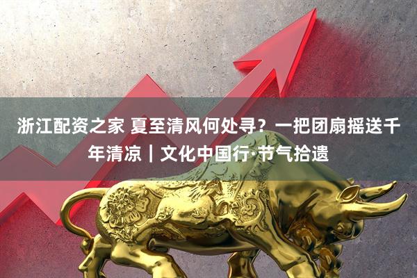 浙江配资之家 夏至清风何处寻？一把团扇摇送千年清凉｜文化中国行·节气拾遗