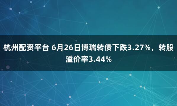 杭州配资平台 6月26日博瑞转债下跌3.27%，转股溢价率3.44%