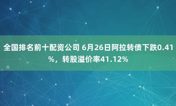 全国排名前十配资公司 6月26日阿拉转债下跌0.41%，转股溢价率41.12%