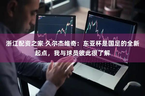 浙江配资之家 久尔杰维奇：东亚杯是国足的全新起点，我与球员彼此很了解