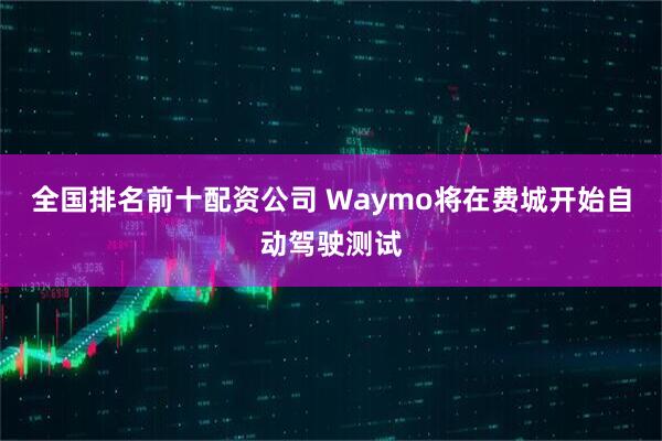 全国排名前十配资公司 Waymo将在费城开始自动驾驶测试