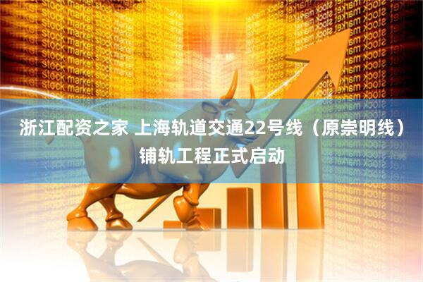 浙江配资之家 上海轨道交通22号线（原崇明线）铺轨工程正式启动