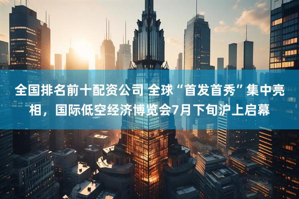全国排名前十配资公司 全球“首发首秀”集中亮相，国际低空经济博览会7月下旬沪上启幕