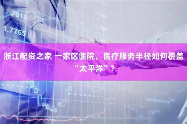浙江配资之家 一家区医院，医疗服务半径如何覆盖“太平洋”？