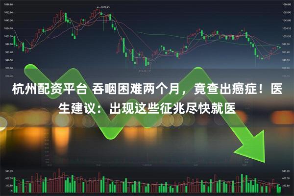 杭州配资平台 吞咽困难两个月，竟查出癌症！医生建议：出现这些征兆尽快就医