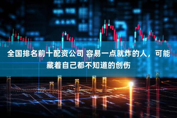 全国排名前十配资公司 容易一点就炸的人，可能藏着自己都不知道的创伤
