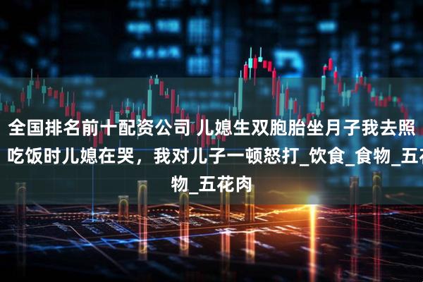 全国排名前十配资公司 儿媳生双胞胎坐月子我去照顾，吃饭时儿媳在哭，我对儿子一顿怒打_饮食_食物_五花肉