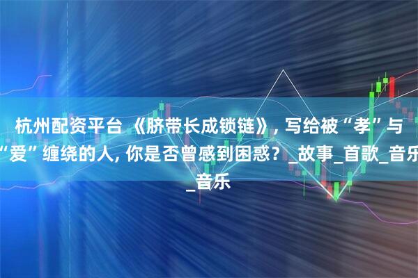 杭州配资平台 《脐带长成锁链》, 写给被“孝”与“爱”缠绕的人, 你是否曾感到困惑？_故事_首歌_音乐