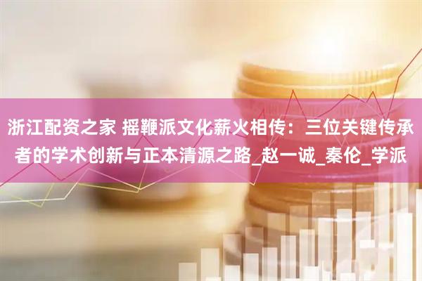 浙江配资之家 摇鞭派文化薪火相传：三位关键传承者的学术创新与正本清源之路_赵一诚_秦伦_学派