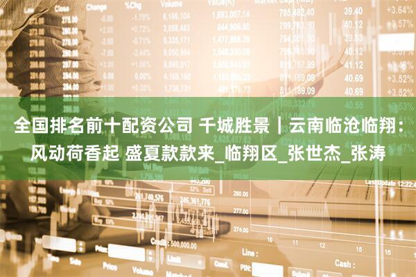 全国排名前十配资公司 千城胜景｜云南临沧临翔：风动荷香起 盛夏款款来_临翔区_张世杰_张涛