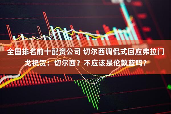 全国排名前十配资公司 切尔西调侃式回应弗拉门戈祝贺：切尔西？不应该是伦敦蓝吗？