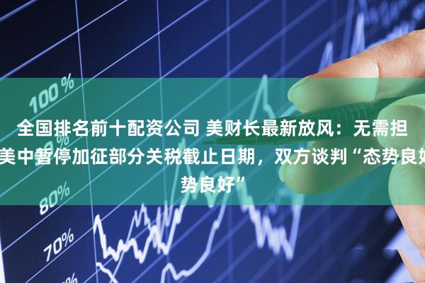 全国排名前十配资公司 美财长最新放风：无需担忧美中暂停加征部分关税截止日期，双方谈判“态势良好”