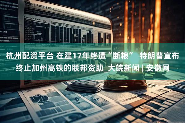杭州配资平台 在建17年终遭“断粮”  特朗普宣布终止加州高铁的联邦资助_大皖新闻 | 安徽网