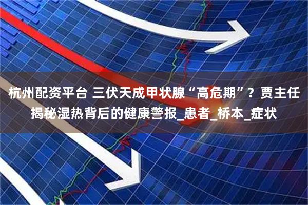 杭州配资平台 三伏天成甲状腺“高危期”？贾主任揭秘湿热背后的健康警报_患者_桥本_症状