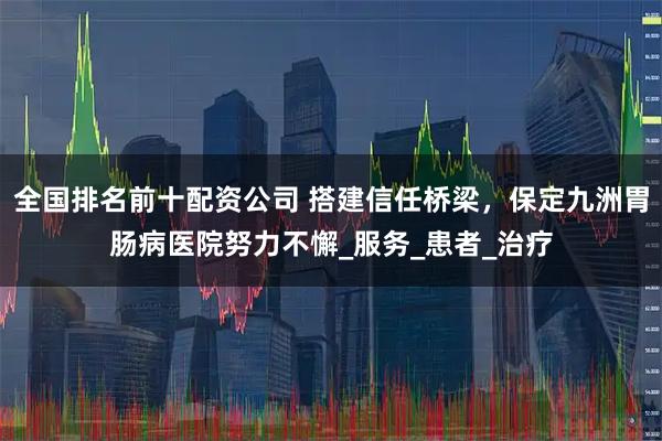 全国排名前十配资公司 搭建信任桥梁，保定九洲胃肠病医院努力不懈_服务_患者_治疗