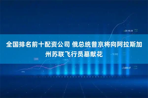 全国排名前十配资公司 俄总统普京将向阿拉斯加州苏联飞行员墓献花