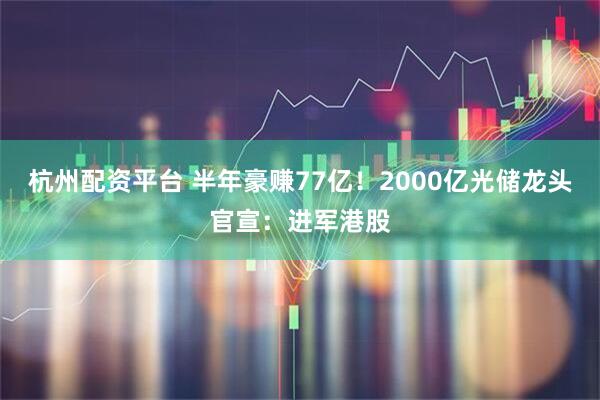杭州配资平台 半年豪赚77亿！2000亿光储龙头官宣：进军港股