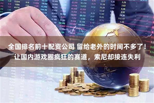 全国排名前十配资公司 留给老外的时间不多了！让国内游戏圈疯狂的赛道，索尼却接连失利