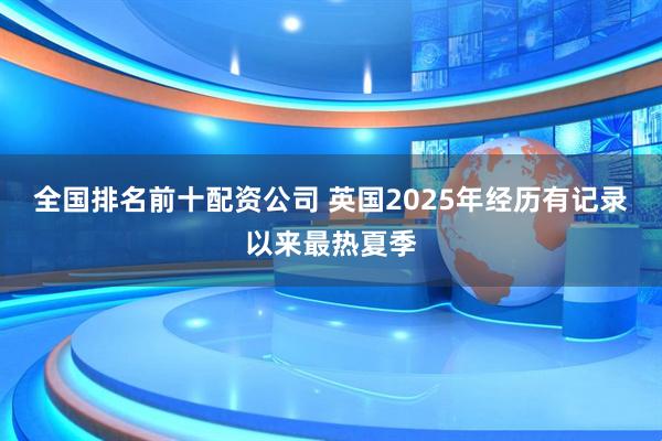 全国排名前十配资公司 英国2025年经历有记录以来最热夏季