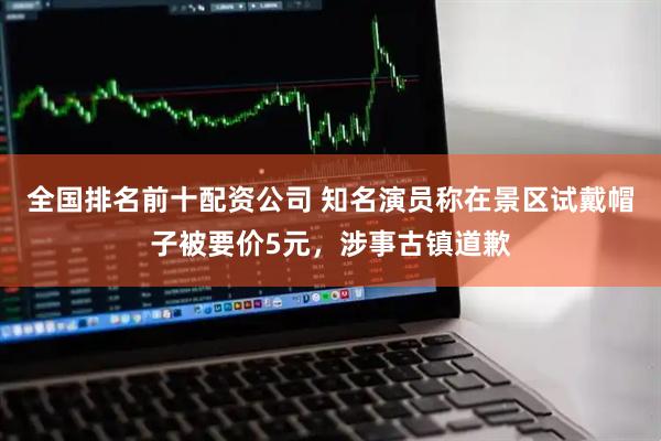 全国排名前十配资公司 知名演员称在景区试戴帽子被要价5元，涉事古镇道歉