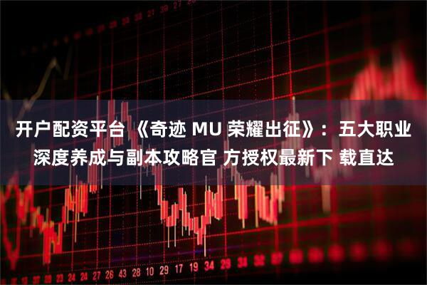 开户配资平台 《奇迹 MU 荣耀出征》：五大职业深度养成与副本攻略官 方授权最新下 载直达