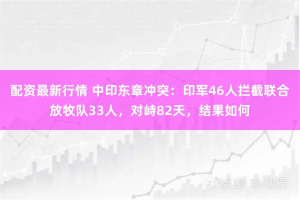 配资最新行情 中印东章冲突：印军46人拦截联合放牧队33人，对峙82天，结果如何
