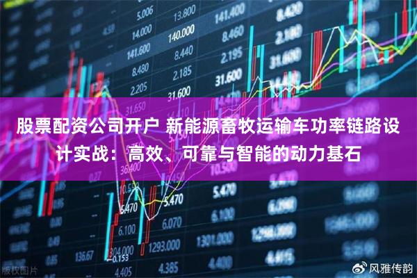 股票配资公司开户 新能源畜牧运输车功率链路设计实战：高效、可靠与智能的动力基石