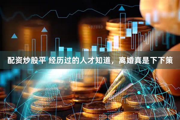 配资炒股平 经历过的人才知道，离婚真是下下策