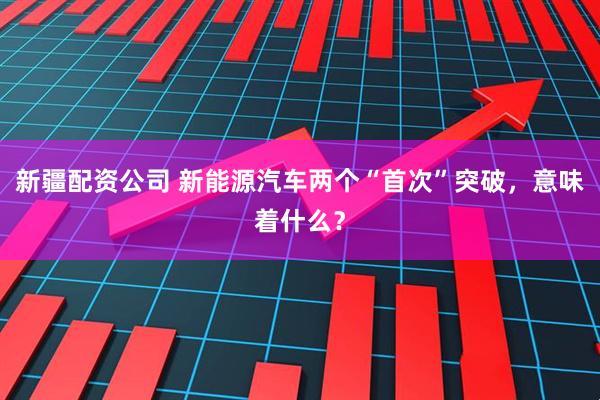 新疆配资公司 新能源汽车两个“首次”突破，意味着什么？
