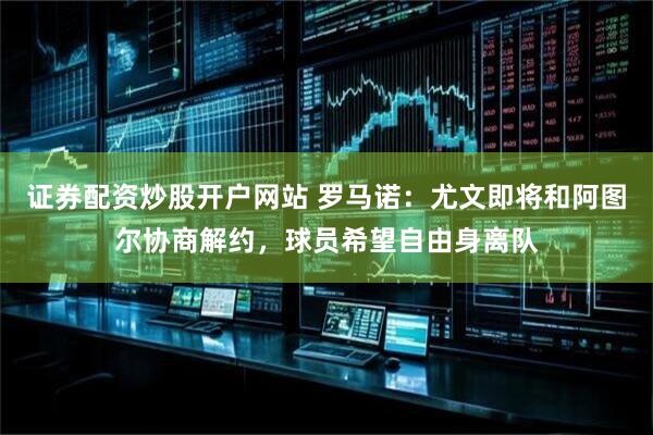 证券配资炒股开户网站 罗马诺：尤文即将和阿图尔协商解约，球员希望自由身离队