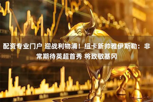 配资专业门户 迎战利物浦！纽卡新帅雅伊斯勒：非常期待英超首秀 将致敬基冈