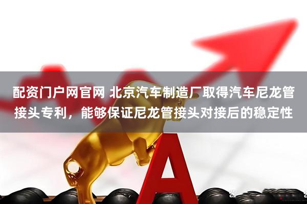 配资门户网官网 北京汽车制造厂取得汽车尼龙管接头专利，能够保证尼龙管接头对接后的稳定性
