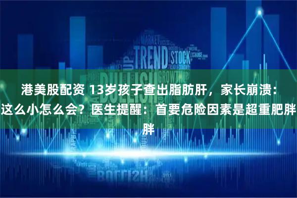 港美股配资 13岁孩子查出脂肪肝，家长崩溃：这么小怎么会？医生提醒：首要危险因素是超重肥胖