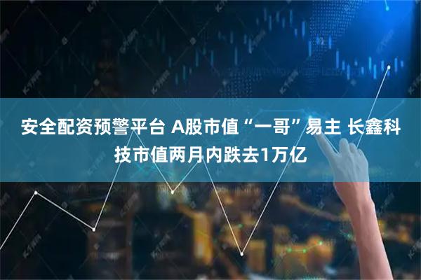 安全配资预警平台 A股市值“一哥”易主 长鑫科技市值两月内跌去1万亿