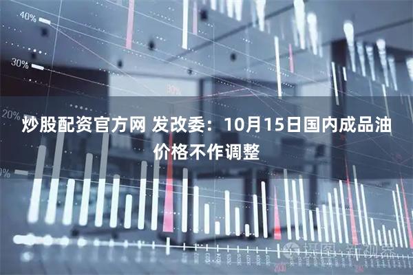 炒股配资官方网 发改委：10月15日国内成品油价格不作调整