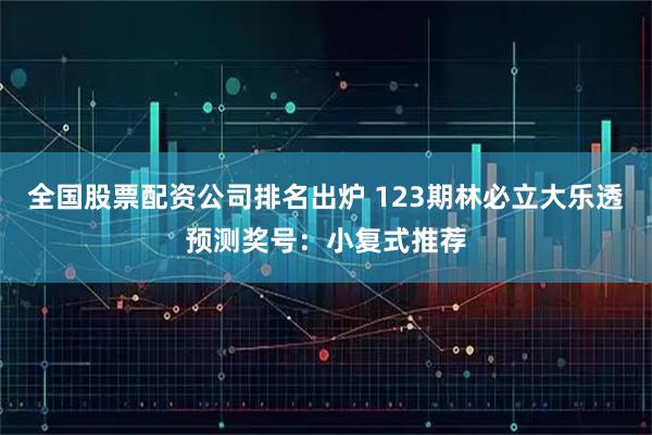 全国股票配资公司排名出炉 123期林必立大乐透预测奖号：小复式推荐